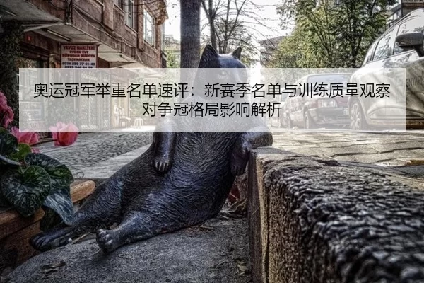 奥运冠军举重名单速评：新赛季名单与训练质量观察对争冠格局影响解析